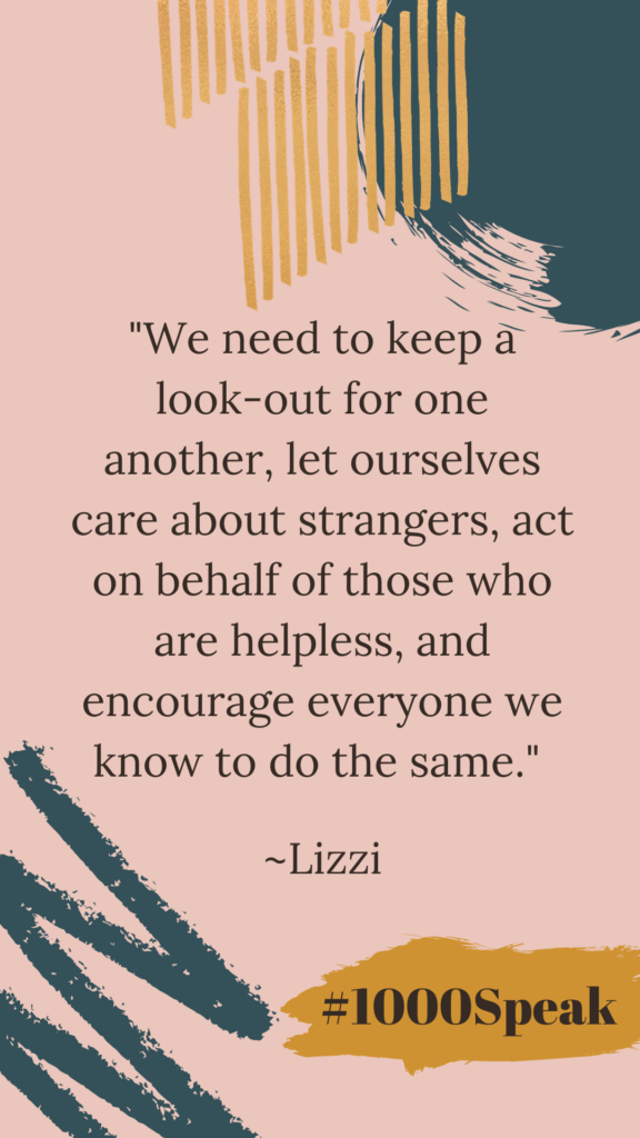"We need to keep a look-out for one another, let ourselves care about strangers, act on behalf of those who are helpless, and encourage everyone we know to do the same." Quote by Lizzi from Considerings. #1000Speak.